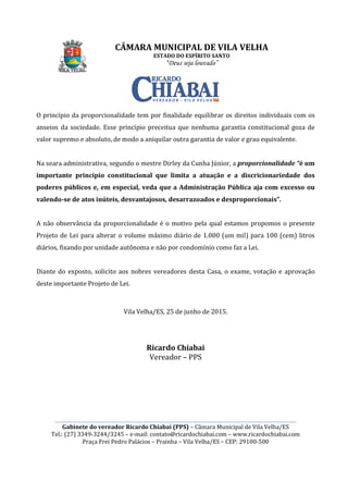 CÂMARA MUNICIPAL DE VILA VELHA
________________________________________________________________________________________________________
Gabinete do vereador Ricardo Chiabai (PPS)
Tel.: (27) 3349-3244/3245
Praça Frei Pedro Palácios
O princípio da proporcionalidade tem por finalidade equilibrar os direitos individuais com os
anseios da sociedade. Esse princípio preceitua que nenhuma garantia constitucional goza de
valor supremo e absoluto, de modo a ani
Na seara administrativa, segundo o mestre Dirley da Cunha Júnior, a
importante princípio constitucional que limita a atuação e a discricionariedade dos
poderes públicos e, em espe
valendo-se de atos inúteis, desvantajosos, desarrazoados e desproporcionais”.
A não observância da proporcionalidade
Projeto de Lei para alterar o volume máximo diário
diários, fixando por unidade autônoma e não por condomínio como faz a Lei.
Diante do exposto, solicito aos nobres vereadores desta Casa
deste importante Projeto de Lei.
CÂMARA MUNICIPAL DE VILA VELHA
ESTADO DO ESPÍRITO SANTO
“Deus seja louvado”
________________________________________________________________________________________________________
Gabinete do vereador Ricardo Chiabai (PPS) – Câmara Municipal de Vila Velha/ES
3244/3245 – e-mail: contato@ricardochiabai.com – www.ric
Praça Frei Pedro Palácios – Prainha – Vila Velha/ES – CEP: 29100
O princípio da proporcionalidade tem por finalidade equilibrar os direitos individuais com os
Esse princípio preceitua que nenhuma garantia constitucional goza de
valor supremo e absoluto, de modo a aniquilar outra garantia de valor e grau equivalente.
Na seara administrativa, segundo o mestre Dirley da Cunha Júnior, a proporcionalidade “
importante princípio constitucional que limita a atuação e a discricionariedade dos
poderes públicos e, em especial, veda que a Administração Pública aja com excesso ou
se de atos inúteis, desvantajosos, desarrazoados e desproporcionais”.
A não observância da proporcionalidade é o motivo pela qual estamos propo
Projeto de Lei para alterar o volume máximo diário de 1.000 (um mil)
, fixando por unidade autônoma e não por condomínio como faz a Lei.
aos nobres vereadores desta Casa, o exame, votação e
deste importante Projeto de Lei.
Vila Velha/ES, 25 de junho de 2015.
Ricardo Chiabai
Vereador – PPS
CÂMARA MUNICIPAL DE VILA VELHA
________________________________________________________________________________________________________
Câmara Municipal de Vila Velha/ES
www.ricardochiabai.com
CEP: 29100-500
O princípio da proporcionalidade tem por finalidade equilibrar os direitos individuais com os
Esse princípio preceitua que nenhuma garantia constitucional goza de
quilar outra garantia de valor e grau equivalente.
proporcionalidade “é um
importante princípio constitucional que limita a atuação e a discricionariedade dos
cial, veda que a Administração Pública aja com excesso ou
se de atos inúteis, desvantajosos, desarrazoados e desproporcionais”.
é o motivo pela qual estamos propomos o presente
de 1.000 (um mil) para 100 (cem) litros
, fixando por unidade autônoma e não por condomínio como faz a Lei.
o exame, votação e aprovação
 