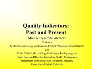 Quality Indicators:
Past and Present
Michael A Noble MD FRCPC
Professor
Medical Microbiology and Infection Control, Vancouver Coastal Health
and
Chair, Clinical Microbiology Proficiency Testing program,
Chair, Program Office for Laboratory Quality Management
Department of Pathology and Laboratory Medicine
University of British Columbia
 
