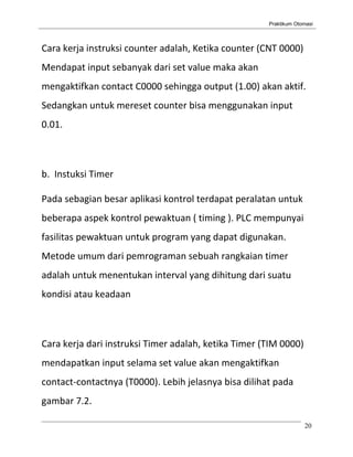 Praktikum Otomasi



Cara kerja instruksi counter adalah, Ketika counter (CNT 0000)
Mendapat input sebanyak dari set value maka akan
mengaktifkan contact C0000 sehingga output (1.00) akan aktif.
Sedangkan untuk mereset counter bisa menggunakan input
0.01.



b. Instuksi Timer

Pada sebagian besar aplikasi kontrol terdapat peralatan untuk
beberapa aspek kontrol pewaktuan ( timing ). PLC mempunyai
fasilitas pewaktuan untuk program yang dapat digunakan.
Metode umum dari pemrograman sebuah rangkaian timer
adalah untuk menentukan interval yang dihitung dari suatu
kondisi atau keadaan



Cara kerja dari instruksi Timer adalah, ketika Timer (TIM 0000)
mendapatkan input selama set value akan mengaktifkan
contact-contactnya (T0000). Lebih jelasnya bisa dilihat pada
gambar 7.2.

                                                                   20
 