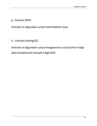 Praktikum Otomasi




g. Instruksi MOV

Instruksi ini digunakan untuk memindahkan data



h. Instruksi Scaling/SCL

Instruksi ini digunakan untuk mengkonversi secara linier 4 digit
data hexadecimal menjadi 4 digit BCD.




                                                                   25
 