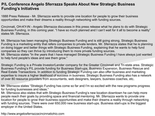 P/L Conference Angelo Sferrazza Speaks About New Strategic Business
Funding’s Initiatives
1888 Press Release - Mr. Sferrazza wants to provide one location for people to grow their business
opportunities and make their dreams a reality through networking with funding sources.
Cincinnati, OH-KY-IN - Angelo Sferrazza discusses in this press release what he plans to do with Strategic
Business Funding, in this coming year. “I have so much planned and I can’t wait for it all to become a reality”
states Mr. Sferrazza.
Mr. Sferrazza has been managing Strategic Business Funding and is still going strong. Strategic Business
Funding is a marketing entity that refers companies to private lenders. Mr. Sferrazza states that he is planning
on doing bigger and better things with Strategic Business Funding, explaining that he wants to help fund
companies so they can thrive by introducing them to more private funding sources.
Mr. Sferrazza states "In the years that I have managed Strategic Business Funding I have always just wanted
to help fund people's ideas and see them grow."
Strategic Funding is a Private Investor/Lender company for the Greater Cincinnati and Tri-state area. Strategic
Business Funding’s P/L provide funding for Business Start-ups, Business Expansion, Business Rescue and
Real Estate Transactions. In addition to funding Strategic Funding can also offer business and marketing
expertise to insure a higher likelihood of success in business. Strategic Business Funding also has a network
of over 80 resource providers from accountants, web designers, lawyers, business coaches, etc.
Mr. Sferrazza states “Strategic Funding has come so far and I’m so excited with the new programs progress
for funding businesses and ideas.”
Mr. Sferrazza also states that with Strategic Business Funding’s new location downtown he can help more
people reach their goals by providing space and financial mentoring. Mr. Sferrazza wants to provide one
location for people to grow their business opportunities and make their dreams a reality through networking
with funding sources. There were over 650,000 new business start-ups. Business start-ups is the biggest
employer in the United States.
http://www.angelosferrazzacincinnatiohio.com
 