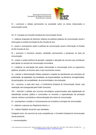 IV – promover o debate permanente na sociedade sobre os temas relacionados à
comunicação social.



Art. 4º. Compete ao Conselho Estadual de Comunicação Social:

 I – elaborar propostas de diretrizes relativas às políticas públicas de comunicação social e
informação no âmbito do Estado do Rio Grande do Sul;

II – propor e acompanhar ações e políticas de comunicação social e informação no Estado
do Rio Grande do Sul;

III – promover e incentivar estudos, atividades permanentes e pesquisas na área da
comunicação;

IV – propor e avaliar políticas de geração, captação e alocação de recursos que contribuam
para apoiar os veículos de comunicação comunitária;

V – colaborar na articulação das ações relacionadas à comunicação entre os organismos
públicos, privados, do terceiro setor e dos movimentos sociais;

VI – orientar a Administração Pública estadual a respeito do atendimento aos princípios da
publicidade, da legalidade, da moralidade, da impessoalidade, da eficiência, da legitimidade,
da participação, da razoabilidade, da economicidade e da motivação;

VII – convocar, a cada dois anos, a Conferência Estadual de Comunicação Social, cuja
realização será assegurada pelo Poder Executivo;

VIII – estimular a adoção dos recursos tecnológicos proporcionados pela digitalização da
radiodifusão privada, pública e comunitária no incentivo a regionalização da produção
cultural, artística e jornalística e democratização dos meios de comunicação;

IX – acompanhar a criação e o funcionamento de conselhos municipais de comunicação;

X – elaborar e aprovar seu Regimento Interno; e

XI – realizar Relatório Anual de suas atividades.

Parágrafo único. No exercício de suas competências, o Conselho Estadual de Comunicação
Social produzirá:

I – recomendações;


Centro Administrativo Fernando Ferrari - Borges de Medeiros, 1501,21º andar. Porto Alegre, RS - CEP: 90119 - 900. Telefone: (51)3288- 6778
                                            - mail: secdes@secdes.rs.gov.br / www.cdes.rs.gov.br
                                                                                                                                             2
 