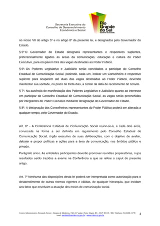 no inciso VII do artigo 5º e no artigo 8º da presente lei, e designados pelo Governador do
Estado.

§ 5º O Governador do Estado designará representantes e respectivos suplentes,
preferencialmente ligados às áreas da comunicação, educação e cultura do Poder
Executivo, para ocuparem três das vagas destinadas ao Poder Público.

§ 6º. Os Poderes Legislativo e Judiciário serão convidados a participar do Conselho
Estadual de Comunicação Social, podendo, cada um, indicar um Conselheiro e respectivo
suplente para ocuparem até duas das vagas destinadas ao Poder Público, devendo
manifestar sua vontade, no prazo de trinta dias, a contar da data de recebimento do convite.

§ 7º. Na ausência de manifestação dos Poderes Legislativo e Judiciário quanto ao interesse
em participar do Conselho Estadual de Comunicação Social, as vagas serão preenchidas
por integrantes do Poder Executivo mediante designação do Governador do Estado.

§ 8º. A designação dos Conselheiros representantes do Poder Público poderá ser alterada a
qualquer tempo, pelo Governador do Estado.



Art. 6º - A Conferência Estadual de Comunicação Social reunir-se-á, a cada dois anos,
convocada na forma a ser definida em regulamento pelo Conselho Estadual de
Comunicação Social, órgão executivo de suas deliberações, com o objetivo de avaliar,
debater e propor políticas e ações para a área de comunicação, nos âmbitos público e
privado.

Parágrafo único. As entidades participantes deverão promover reuniões preparatórias, cujos
resultados serão trazidos a exame na Conferência a que se refere o caput do presente
artigo.



Art. 7º Nenhuma das disposições desta lei poderá ser interpretada como autorização para o
desatendimento de outras normas vigentes e válidas, de qualquer hierarquia, que incidam
aos fatos que envolvam a atuação dos meios de comunicação social.




Centro Administrativo Fernando Ferrari - Borges de Medeiros, 1501,21º andar. Porto Alegre, RS - CEP: 90119 - 900. Telefone: (51)3288- 6778
                                            - mail: secdes@secdes.rs.gov.br / www.cdes.rs.gov.br
                                                                                                                                             4
 