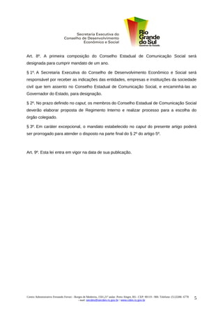 Art. 8º. A primeira composição do Conselho Estadual de Comunicação Social será
designada para cumprir mandato de um ano.

§ 1º. A Secretaria Executiva do Conselho de Desenvolvimento Econômico e Social será
responsável por receber as indicações das entidades, empresas e instituições da sociedade
civil que tem assento no Conselho Estadual de Comunicação Social, e encaminhá-las ao
Governador do Estado, para designação.

§ 2º. No prazo definido no caput, os membros do Conselho Estadual de Comunicação Social
deverão elaborar proposta de Regimento Interno e realizar processo para a escolha do
órgão colegiado.

§ 3º. Em caráter excepcional, o mandato estabelecido no caput do presente artigo poderá
ser prorrogado para atender o disposto na parte final do § 2º do artigo 5º.



Art. 9º. Esta lei entra em vigor na data de sua publicação.




Centro Administrativo Fernando Ferrari - Borges de Medeiros, 1501,21º andar. Porto Alegre, RS - CEP: 90119 - 900. Telefone: (51)3288- 6778
                                            - mail: secdes@secdes.rs.gov.br / www.cdes.rs.gov.br
                                                                                                                                             5
 