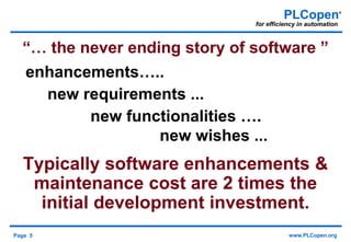 Page 5 www.PLCopen.org
PLCopen®
for efficiency in automation
“… the never ending story of software ”
enhancements…..
new requirements ...
new functionalities ….
new wishes ...
Typically software enhancements &
maintenance cost are 2 times the
initial development investment.
 