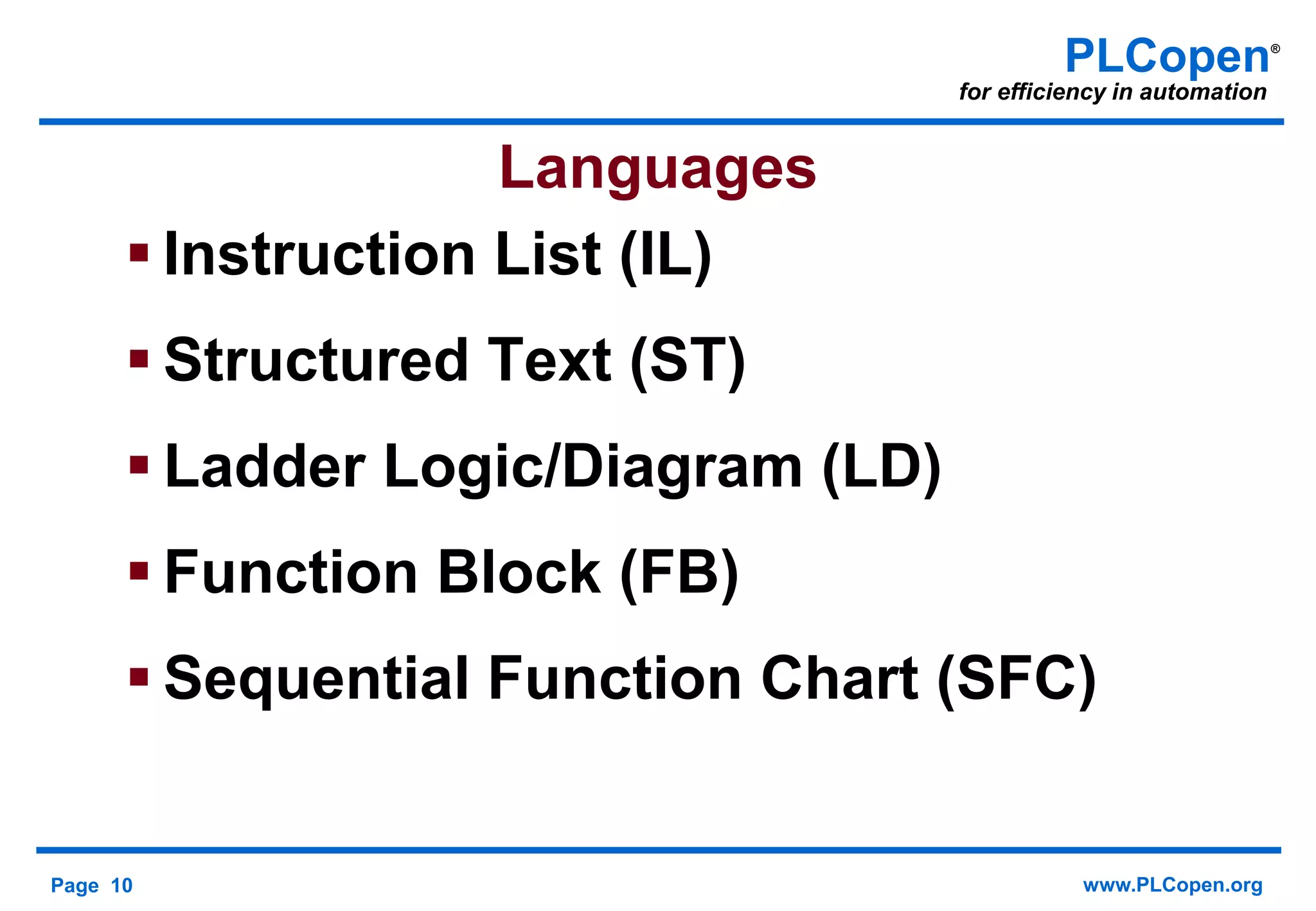 Page 10 www.PLCopen.org
PLCopen®
for efficiency in automation
Languages
 Instruction List (IL)
 Structured Text (ST)
 Ladder Logic/Diagram (LD)
 Function Block (FB)
 Sequential Function Chart (SFC)
 