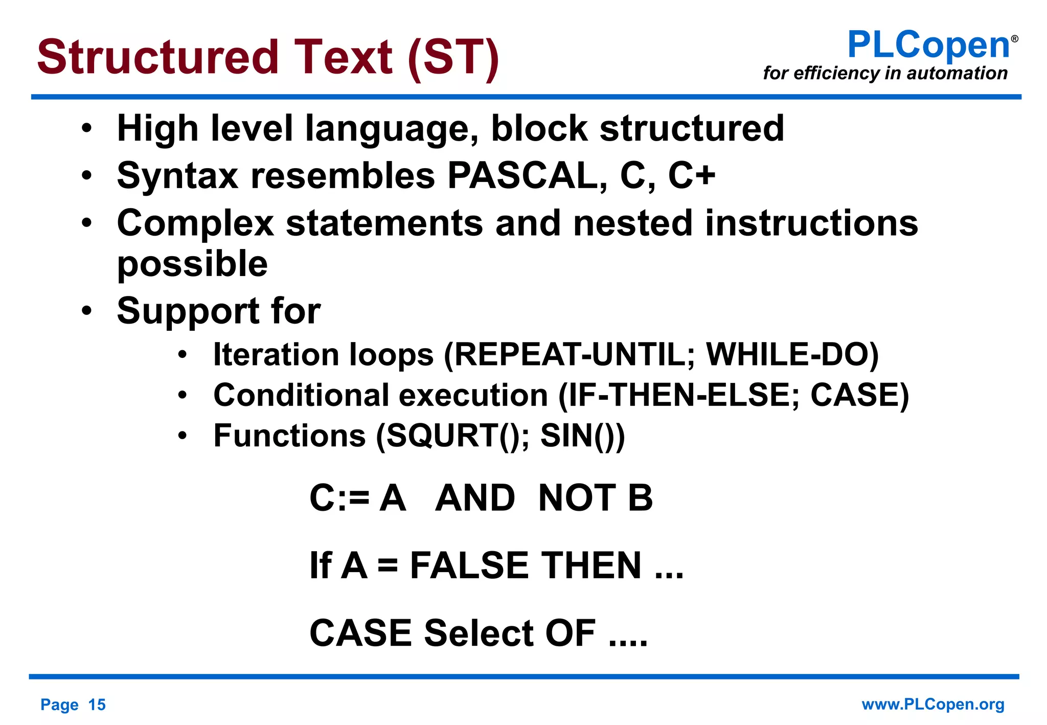 Page 15 www.PLCopen.org
PLCopen®
for efficiency in automation
C:= A AND NOT B
If A = FALSE THEN ...
CASE Select OF ....
• High level language, block structured
• Syntax resembles PASCAL, C, C+
• Complex statements and nested instructions
possible
• Support for
• Iteration loops (REPEAT-UNTIL; WHILE-DO)
• Conditional execution (IF-THEN-ELSE; CASE)
• Functions (SQURT(); SIN())
Structured Text (ST)
 