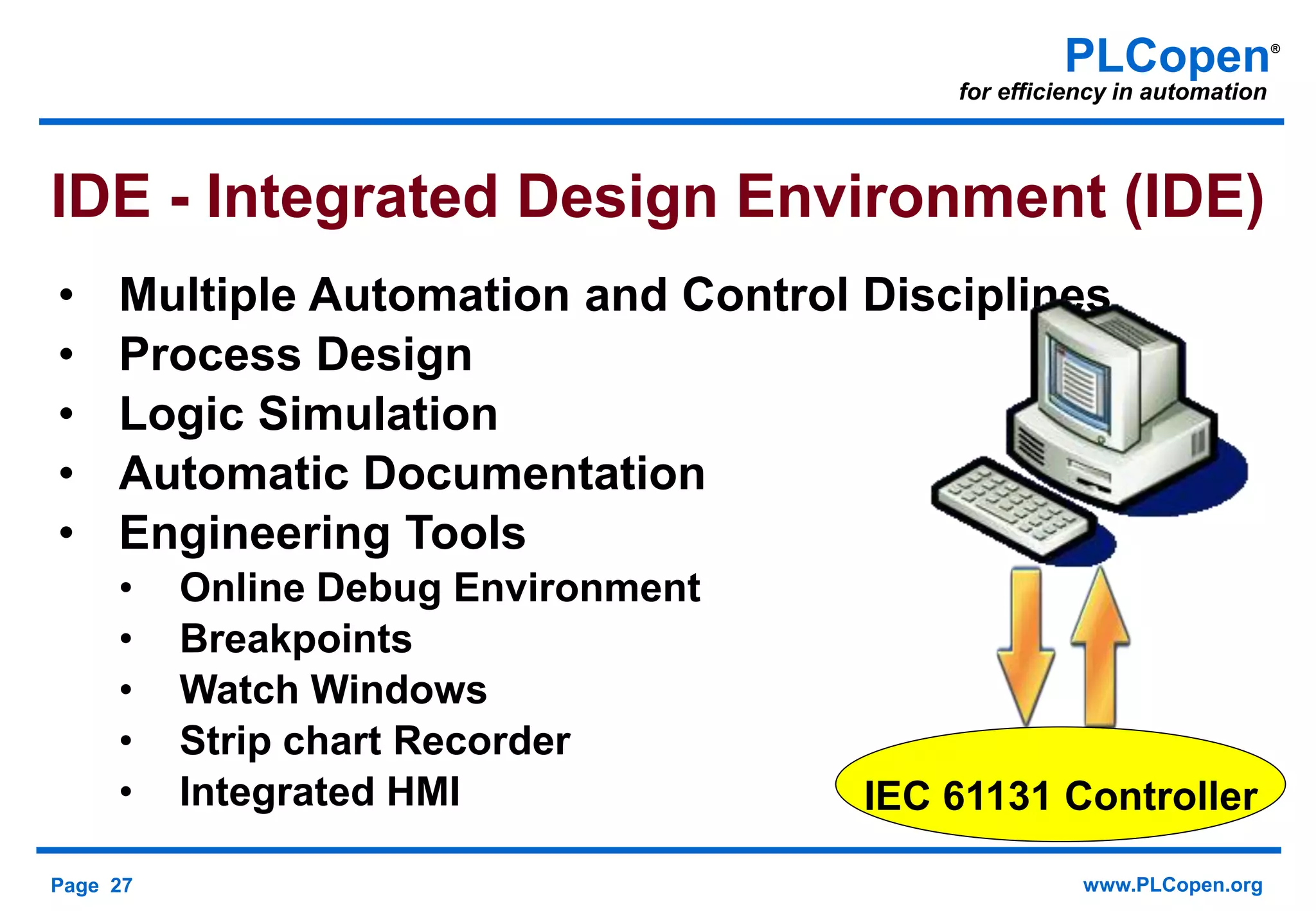 Page 27 www.PLCopen.org
PLCopen®
for efficiency in automation
• Multiple Automation and Control Disciplines
• Process Design
• Logic Simulation
• Automatic Documentation
• Engineering Tools
• Online Debug Environment
• Breakpoints
• Watch Windows
• Strip chart Recorder
• Integrated HMI
IDE - Integrated Design Environment (IDE)
IEC 61131 Controller
 