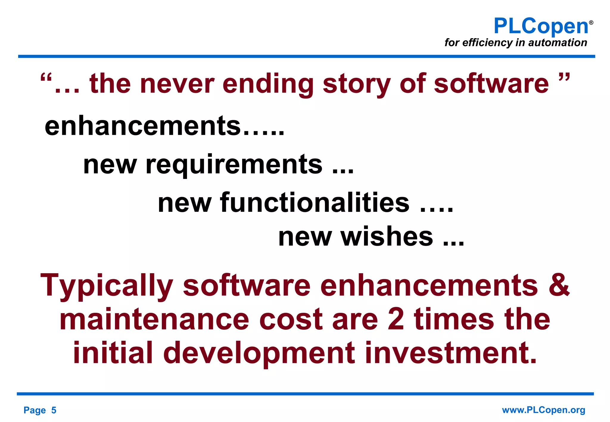 Page 5 www.PLCopen.org
PLCopen®
for efficiency in automation
“… the never ending story of software ”
enhancements…..
new requirements ...
new functionalities ….
new wishes ...
Typically software enhancements &
maintenance cost are 2 times the
initial development investment.
 