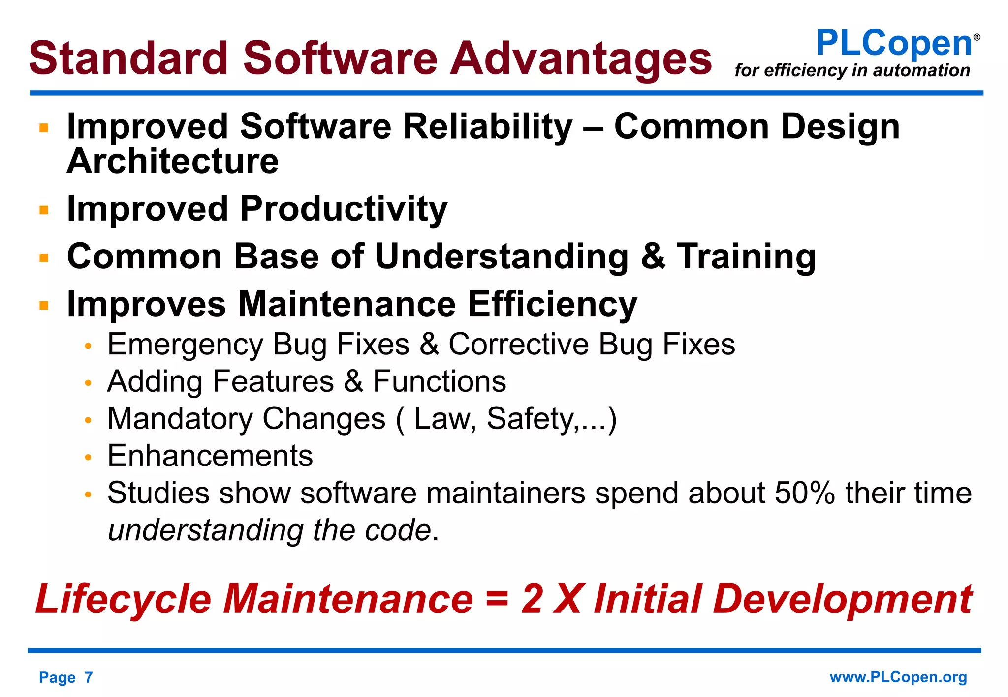Page 7 www.PLCopen.org
PLCopen®
for efficiency in automationStandard Software Advantages
 Improved Software Reliability – Common Design
Architecture
 Improved Productivity
 Common Base of Understanding & Training
 Improves Maintenance Efficiency
• Emergency Bug Fixes & Corrective Bug Fixes
• Adding Features & Functions
• Mandatory Changes ( Law, Safety,...)
• Enhancements
• Studies show software maintainers spend about 50% their time
understanding the code.
Lifecycle Maintenance = 2 X Initial Development
 