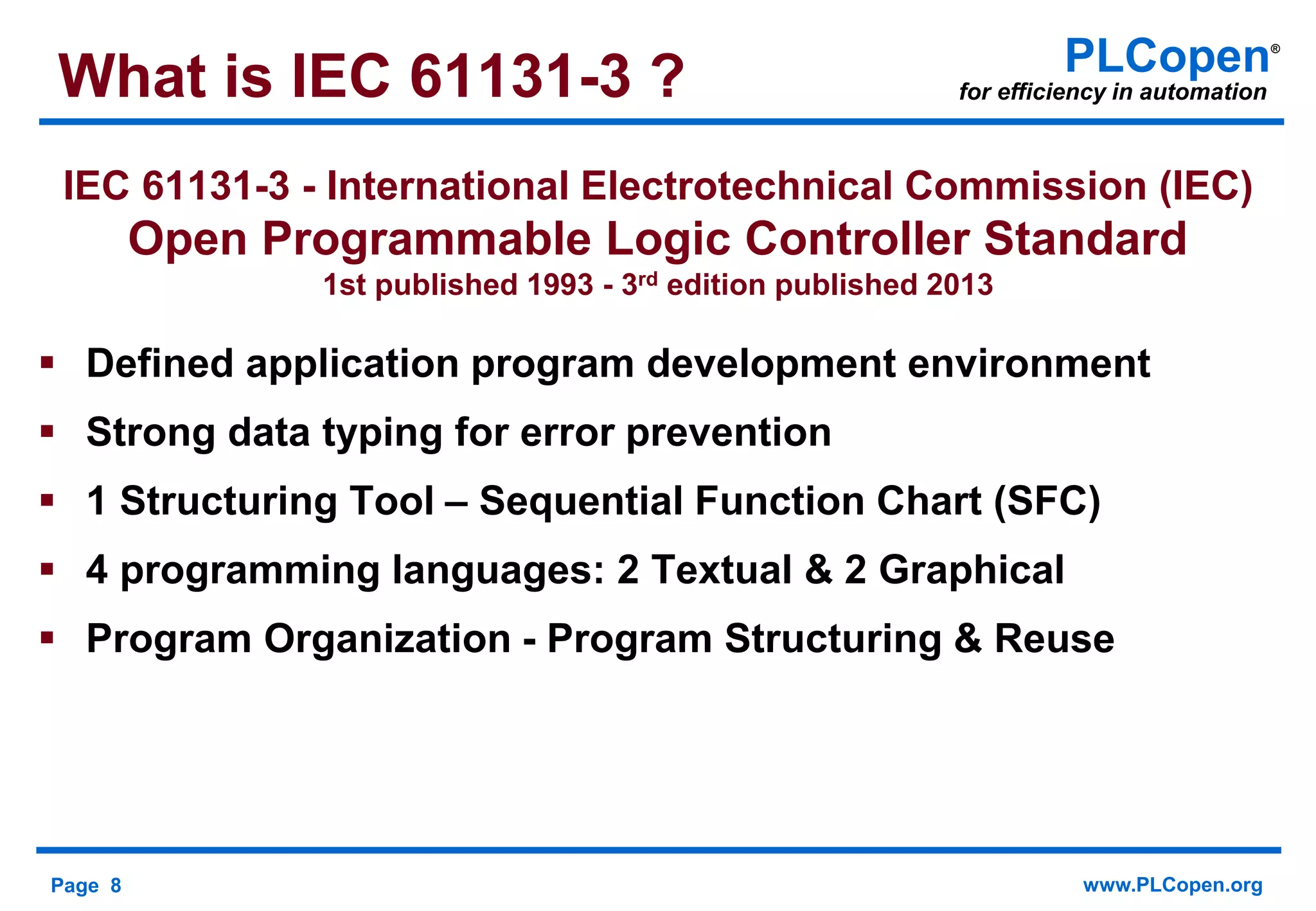 Page 8 www.PLCopen.org
PLCopen®
for efficiency in automation
IEC 61131-3 - International Electrotechnical Commission (IEC)
Open Programmable Logic Controller Standard
1st published 1993 - 3rd edition published 2013
 Defined application program development environment
 Strong data typing for error prevention
 1 Structuring Tool – Sequential Function Chart (SFC)
 4 programming languages: 2 Textual & 2 Graphical
 Program Organization - Program Structuring & Reuse
What is IEC 61131-3 ?
 