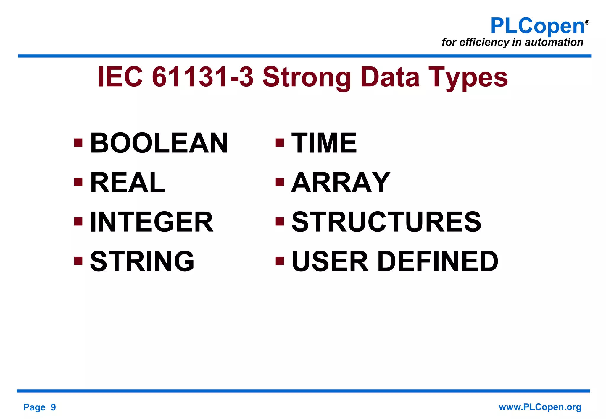 Page 9 www.PLCopen.org
PLCopen®
for efficiency in automation
IEC 61131-3 Strong Data Types
 BOOLEAN
 REAL
 INTEGER
 STRING
 TIME
 ARRAY
 STRUCTURES
 USER DEFINED
 