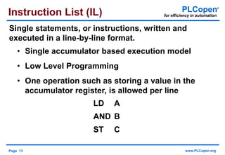 Page 13 www.PLCopen.org
PLCopen®
for efficiency in automation
LD A
AND B
ST C
• Single accumulator based execution model
• Low Level Programming
• One operation such as storing a value in the
accumulator register, is allowed per line
Instruction List (IL)
Single statements, or instructions, written and
executed in a line-by-line format.
 