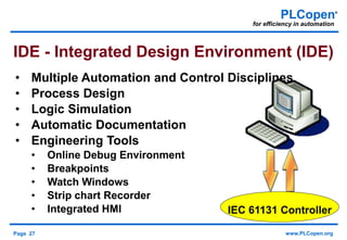 Page 27 www.PLCopen.org
PLCopen®
for efficiency in automation
• Multiple Automation and Control Disciplines
• Process Design
• Logic Simulation
• Automatic Documentation
• Engineering Tools
• Online Debug Environment
• Breakpoints
• Watch Windows
• Strip chart Recorder
• Integrated HMI
IDE - Integrated Design Environment (IDE)
IEC 61131 Controller
 