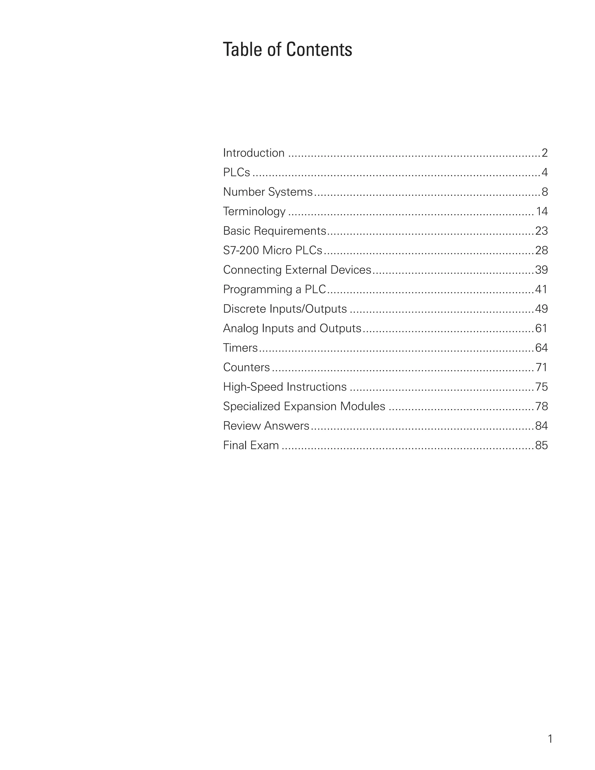 Table of Contents




Introduction ..............................................................................2
PLCs .........................................................................................4
Number Systems ......................................................................8
Terminology ............................................................................ 14
Basic Requirements ................................................................23
S7-200 Micro PLCs .................................................................28
Connecting External Devices ..................................................39
Programming a PLC ................................................................41
Discrete Inputs/Outputs .........................................................49
Analog Inputs and Outputs .....................................................61
Timers .....................................................................................64
Counters ................................................................................. 71
High-Speed Instructions .........................................................75
Specialized Expansion Modules .............................................78
Review Answers .....................................................................84
Final Exam ..............................................................................85




                                                                                              1
 
