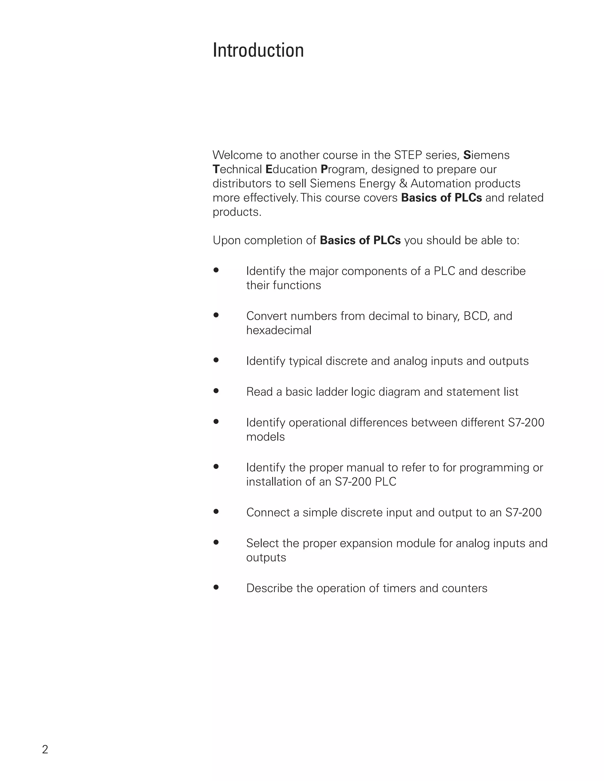 Introduction




    Welcome to another course in the STEP series, Siemens
    Technical Education Program, designed to prepare our
    distributors to sell Siemens Energy & Automation products
    more effectively. This course covers Basics of PLCs and related
    products.

    Upon completion of Basics of PLCs you should be able to:

    •     Identify the major components of a PLC and describe
          their functions

    •     Convert numbers from decimal to binary, BCD, and
          hexadecimal

    •     Identify typical discrete and analog inputs and outputs

    •     Read a basic ladder logic diagram and statement list

    •     Identify operational differences between different S7-200
          models

    •     Identify the proper manual to refer to for programming or
          installation of an S7-200 PLC

    •     Connect a simple discrete input and output to an S7-200

    •     Select the proper expansion module for analog inputs and
          outputs

    •     Describe the operation of timers and counters




2
 