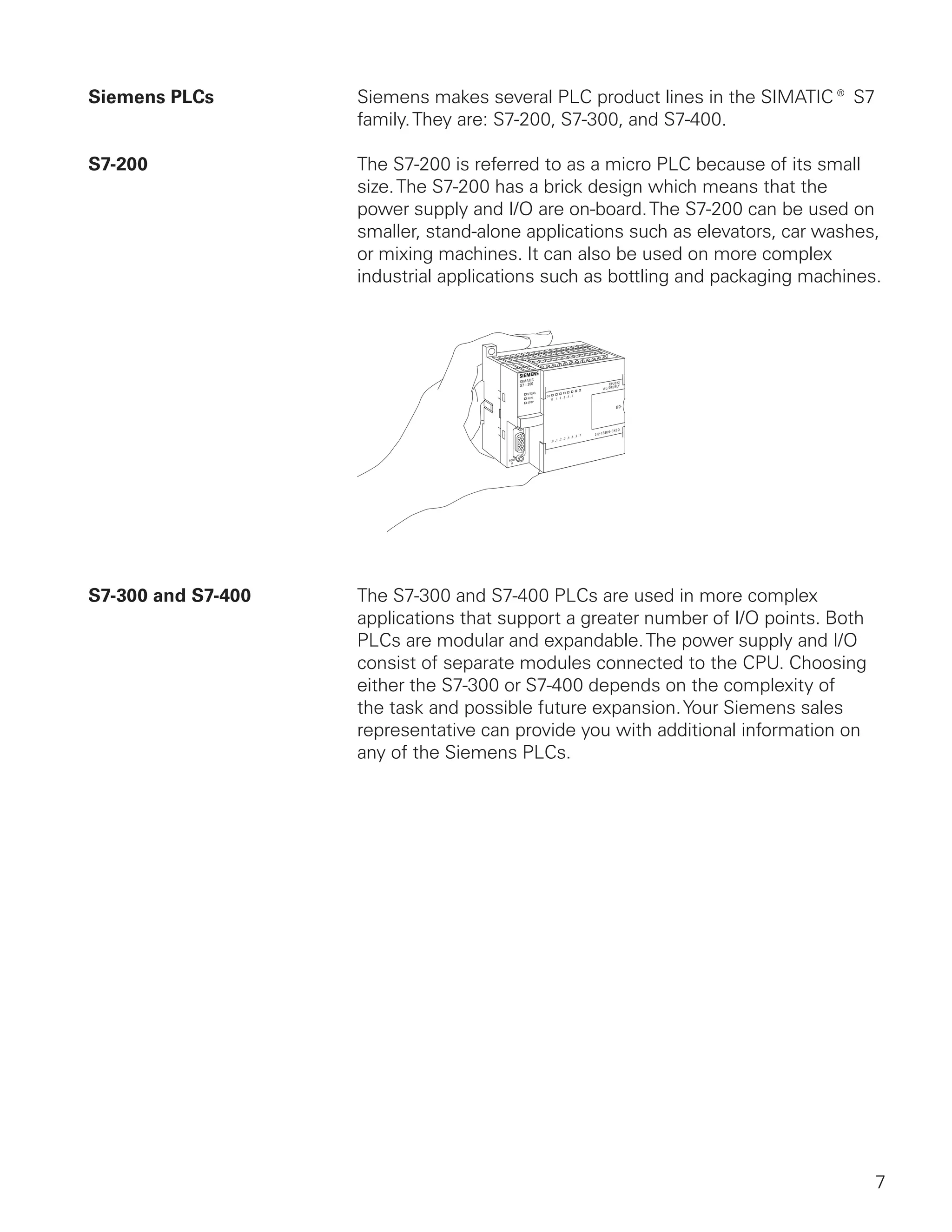 Siemens PLCs        Siemens makes several PLC product lines in the SIMATIC® S7
                    family. They are: S7-200, S7-300, and S7-400.

S7-200              The S7-200 is referred to as a micro PLC because of its small
                    size. The S7-200 has a brick design which means that the
                    power supply and I/O are on-board. The S7-200 can be used on
                    smaller, stand-alone applications such as elevators, car washes,
                    or mixing machines. It can also be used on more complex
                    industrial applications such as bottling and packaging machines.




S7-300 and S7-400   The S7-300 and S7-400 PLCs are used in more complex
                    applications that support a greater number of I/O points. Both
                    PLCs are modular and expandable. The power supply and I/O
                    consist of separate modules connected to the CPU. Choosing
                    either the S7-300 or S7-400 depends on the complexity of
                    the task and possible future expansion. Your Siemens sales
                    representative can provide you with additional information on
                    any of the Siemens PLCs.




                                                                                     7
 
