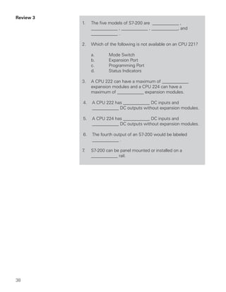 Review 3
           1.   The five models of S7-200 are ____________ ,
                ____________ , ____________ , ____________, and
                ____________ .

           2.   Which of the following is not available on an CPU 221?

                a.      Mode Switch
                b.      Expansion Port
                c.      Programming Port
                d.      Status Indicators

           3.   A CPU 222 can have a maximum of ____________
                expansion modules and a CPU 224 can have a
                maximum of ____________ expansion modules.

           4.   A CPU 222 has ____________ DC inputs and
                ____________ DC outputs without expansion modules.

           5.   A CPU 224 has ____________ DC inputs and
                ____________ DC outputs without expansion modules.

           6.   The fourth output of an S7-200 would be labeled
                ____________ .

           7.   S7-200 can be panel mounted or installed on a
                ____________ rail.




38
 