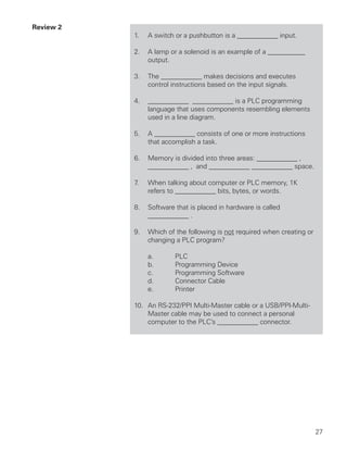 Review 2
           1.   A switch or a pushbutton is a ____________ input.

           2.   A lamp or a solenoid is an example of a ___________
                output.

           3.   The ____________ makes decisions and executes
                control instructions based on the input signals.

           4.   ____________ ____________ is a PLC programming
                language that uses components resembling elements
                used in a line diagram.

           5.   A ____________ consists of one or more instructions
                that accomplish a task.

           6.   Memory is divided into three areas: ____________ ,
                ____________ , and ____________ ____________ space.

           7.   When talking about computer or PLC memory, 1K
                refers to ____________ bits, bytes, or words.

           8.   Software that is placed in hardware is called
                ____________ .

           9.   Which of the following is not required when creating or
                changing a PLC program?

                a.       PLC
                b.       Programming Device
                c.       Programming Software
                d.       Connector Cable
                e.       Printer

           10. An RS-232/PPI Multi-Master cable or a USB/PPI-Multi-
               Master cable may be used to connect a personal
               computer to the PLC’s ____________ connector.




                                                                          27
 