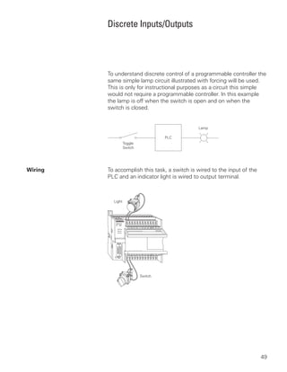 Discrete Inputs/Outputs




         To understand discrete control of a programmable controller the
         same simple lamp circuit illustrated with forcing will be used.
         This is only for instructional purposes as a circuit this simple
         would not require a programmable controller. In this example
         the lamp is off when the switch is open and on when the
         switch is closed.




Wiring   To accomplish this task, a switch is wired to the input of the
         PLC and an indicator light is wired to output terminal.



           Light




                      Switch




                                                                          49
 