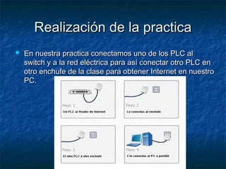 Realización de la practicaRealización de la practica
 En nuestra practica conectamos uno de los PLC alEn nuestra practica conectamos uno de los PLC al
switch y a la red eléctrica para así conectar otro PLC enswitch y a la red eléctrica para así conectar otro PLC en
otro enchufe de la clase para obtener Internet en nuestrootro enchufe de la clase para obtener Internet en nuestro
PC.PC.
 