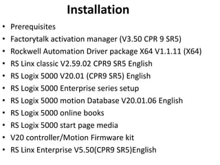 Installation
• Prerequisites
• Factorytalk activation manager (V3.50 CPR 9 SR5)
• Rockwell Automation Driver package X64 V1.1.11 (X64)
• RS Linx classic V2.59.02 CPR9 SR5 English
• RS Logix 5000 V20.01 (CPR9 SR5) English
• RS Logix 5000 Enterprise series setup
• RS Logix 5000 motion Database V20.01.06 English
• RS Logix 5000 online books
• RS Logix 5000 start page media
• V20 controller/Motion Firmware kit
• RS Linx Enterprise V5.50(CPR9 SR5)English
 