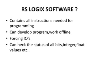 RS LOGIX SOFTWARE ?
• Contains all instructions needed for
programming
• Can develop program,work offline
• Forcing IO’s
• Can heck the status of all bits,integer,float
values etc..
 