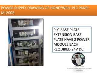 POWER SUPPLY DRAWING OF HONEYWELL PLC PANEL
ML200R
PLC BASE PLATE
EXTENSION BASE
PLATE HAVE 2 POWER
MODULE EACH
REQUIRED 24V DC
DEEPAK GORAI
Sr.CONTROL AND INSTRUMENTATION
ENGINEER
 