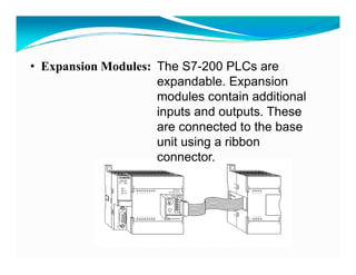 • Expansion Modules: The S7-200 PLCs are
                     expandable. Expansion
                     modules contain additional
                     inputs and outputs. These
                     are connected to the base
                     unit using a ribbon
                     connector.
                     connector
 