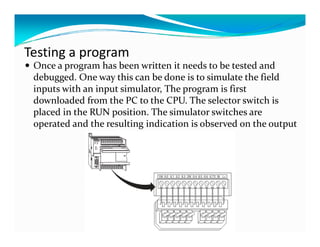 Testing a program
 Once a program has been written it needs to be tested and 
 debugged. One way this can be done is to simulate the field 
 debugged  One way this can be done is to simulate the field 
 inputs with an input simulator, The program is first 
 downloaded from the PC to the CPU. The selector switch is 
 placed in the RUN position. The simulator switches are 
 operated and the resulting indication is observed on the output 
 