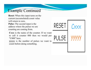 Example Continued
Reset: When this input turns on the
current (accumulated) count value
will return to zero.
Pulse: The second input is the
address where the pulses we are
counting are coming from.
Cxxx is the name of the counter. If we want
to call it counter 000 then we would put
"C000" here.
yyyyy is the number of pulses we want to
count before doing something.
 