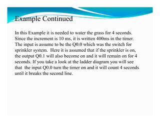 Example Continued
In this Example it is needed to water the grass for 4 seconds.
Since the increment is 10 ms, it is written 400ms in the timer.
                           ms                            timer
The input is assume to be the Q0.0 which was the switch for
sprinkler system. Here it is assumed that if the sprinkler is on,
the output Q0.1 will also become on and it will remain on for 4
seconds. If you take a look at the ladder diagram you will see
that the input Q0.0 turn the timer on and it will count 4 seconds
            p Q
until it breaks the second line.
 