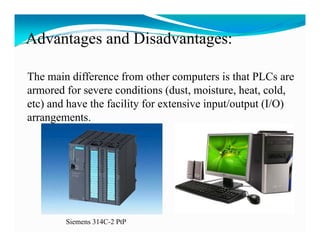 Advantages and Disadvantages:
       g                 g

The main difference from other computers is that PLCs are
armored for severe conditions (dust, moisture, heat, cold,
etc) and have the facility for extensive input/output (I/O)
   )                     y                 p      p ( )
arrangements.




        Siemens 314C-2 PtP
 
