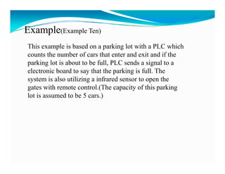 Example(Example Ten)
This example is based on a parking lot with a PLC which
counts the number of cars that enter and exit and if the
parking lot is about to be full, PLC sends a signal to a
electronic board to say that the parking is full. The
system is also utilizing a infrared sensor to open the
gates with remote control.(The capacity of this parking
lot is assumed to be 5 cars.))
 