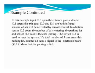 Example Continued
In this example input I0.0 open the entrance gate and input
I0.1 opens the exit gate. I0.0 and I0.1 are both infrared
I0 1         h    i       I0 0 d I0 1       b hi f      d
sensors which will be activated by remote control. In addition
sensor I0.2 count the number of cars entering the parking lot
                                              g      p     g
and sensor I0.3 counts the cars leaving . The switch I0.4 is
used to reset the system. If a total number of 5 cars enter this
parking lot, counter C1 send a signal to the electronic board
         lot
Q0.2 to show that the parking is full.
 