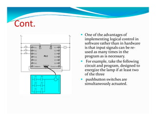 Cont.
Cont
        One of the advantages of 
        implementing logical control in 
        i l         i  l i l           l i  
        software rather than in hardware 
        is that input signals can be re‐
        used as many times in the 
        program as is necessary.
         For example, take the following 
        circuit and program, designed to 
        energize the lamp if at least two 
        of the three
         pushbutton switches are 
        simultaneously actuated. 
        simultaneously actuated  
 