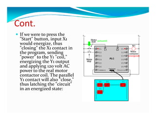Cont.
Cont
 If we were to press the 
 "Start" button, input X1 
 "S    " b       i      X  
 would energize, thus 
 "closing" the X1 contact in 
 the program, sending 
 the program  sending 
 "power" to the Y1 "coil," 
 energizing the Y1 output 
 a d app y g 0 o t C
 and applying 120 volt AC 
 power to the real motor 
 contactor coil. The parallel 
 Y1 contact will also "close," 
 thus latching the "circuit" 
  h  l hi   h  " i i " 
 in an energized state: 
 