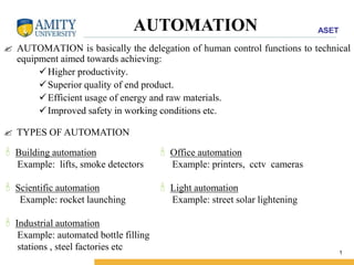 ASET 
AUTOMATION 
 AUTOMATION is basically the delegation of human control functions to technical 
1 
equipment aimed towards achieving: 
Higher productivity. 
Superior quality of end product. 
 Efficient usage of energy and raw materials. 
Improved safety in working conditions etc. 
 TYPES OF AUTOMATION 
 Building automation 
Example: lifts, smoke detectors 
 Scientific automation 
Example: rocket launching 
 Industrial automation 
Example: automated bottle filling 
stations , steel factories etc 
 Office automation 
Example: printers, cctv cameras 
 Light automation 
Example: street solar lightening 
 