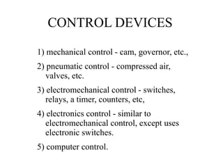 CONTROL DEVICES
1) mechanical control - cam, governor, etc.,
2) pneumatic control - compressed air,
valves, etc.
3) electromechanical control - switches,
relays, a timer, counters, etc,
4) electronics control - similar to
electromechanical control, except uses
electronic switches.
5) computer control.
 