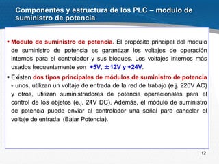 12
 Modulo de suministro de potencia. El propósito principal del módulo
de suministro de potencia es garantizar los voltajes de operación
internos para el controlador y sus bloques. Los voltajes internos más
usados frecuentemente son +5V, ±12V y +24V.
 Existen dos tipos principales de módulos de suministro de potencia
- unos, utilizan un voltaje de entrada de la red de trabajo (e.j. 220V AC)
y otros, utilizan suministradores de potencia operacionales para el
control de los objetos (e.j. 24V DC). Además, el módulo de suministro
de potencia puede enviar al controlador una señal para cancelar el
voltaje de entrada (Bajar Potencia).
Componentes y estructura de los PLC – modulo de
suministro de potencia
 