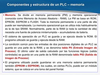 14
 Memoria. Se divide en memoria permanente (PM) y memoria operacional
(conocida como Memoria de Acceso Aleatorio - RAM). La PM se basa en ROM,
EPROM, EEPROM o FLASH. Toda la memoria permanente o una parte de ella
puede ser reemplazada. La memoria operacional que se utiliza más habitualmente
es la de tipo SRAM. Normalmente, parte de la RAM (o toda la cantidad de ella)
necesita una fuente de potencia ininterrumpida – acumuladores de batería.
 El sistema de operación de un PLC se guarda y se ejecuta desde la ROM. El
programa utilizado se guarda y ejecuta desde la RAM.
 La condición común para las entradas de dos posiciones digitales de un PLC se
guarda en una parte de la RAM, y se denomina tabla PII (Entrada Imagen de
Proceso). El último valor de salida calculado por las funciones lógicas (salida
controlada) se guarda en una parte de la RAM denominada tabla PIO (Salida de
Imagen de Proceso)
 El programa utilizado puede guardarse en una memoria externa permanente
también (EPROM o EEPROM), los cuales, en ciertos PLCs, puede ser un módulo
externo, que se coloca en una toma del panel frontal.
Componentes y estructura de un PLC – memoria
 
