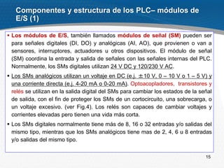 15
 Los módulos de E/S, también llamados módulos de señal (SМ) pueden ser
para señales digitales (DI, DO) y analógicas (AI, AO), que provienen o van a
sensores, interruptores, actuadores u otros dispositivos. El módulo de señal
(SM) coordina la entrada y salida de señales con las señales internas del PLC.
Normalmente, los SMs digitales utilizan 24 V DC y 120/230 V AC.
 Los SMs analógicos utilizan un voltaje en DC (e.j. ±10 V, 0 – 10 V o 1 – 5 V) y
una corriente directa (e.j. 4-20 mA o 0-20 mA). Optoacopladores, transistores y
relés se utilizan en la salida digital del SMs para cambiar los estados de la señal
de salida, con el fin de proteger los SMs de un cortocircuito, una sobrecarga, o
un voltaje excesivo. (ver Fig.4). Los relés son capaces de cambiar voltajes y
corrientes elevadas pero tienen una vida más corta.
 Los SMs digitales normalmente tiene más de 8, 16 o 32 entradas y/o salidas del
mismo tipo, mientras que los SMs analógicos tiene mas de 2, 4, 6 u 8 entradas
y/o salidas del mismo tipo.
Componentes y estructura de los PLC– módulos de
E/S (1)
 