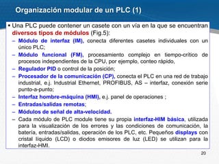 20
 Una PLC puede contener un casete con un vía en la que se encuentran
diversos tipos de módulos (Fig.5):
– Módulo de interfaz (IM), conecta diferentes casetes individuales con un
único PLC;
– Módulo funcional (FM), procesamiento complejo en tiempo-crítico de
procesos independientes de la CPU, por ejemplo, conteo rápido,
– Regulador PID o control de la posición;
– Procesador de la comunicación (CP), conecta el PLC en una red de trabajo
industrial, e.j. Industrial Ethernet, PROFIBUS, AS – interfaz, conexión serie
punto-a-punto;
– Interfaz hombre-máquina (HMI), e.j. panel de operaciones ;
– Entradas/salidas remotas;
– Módulos de señal de alta-velocidad.
– Cada módulo de PLC module tiene su propia interfaz-HIM básica, utilizada
para la visualización de los errores y las condiciones de comunicación, la
batería, entradas/salidas, operación de los PLC, etc. Pequeños displays con
cristal líquido (LCD) o diodos emisores de luz (LED) se utilizan para la
interfaz-HMI.
Organización modular de un PLC (1)
 