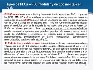 23
 El PLC modular es mas potente y tiene más funciones que los PLC compactos.
La CPU, SM, CP y otros módulos se encuentran, generalmente, en paquetes
separados en un riel DIN o en un riel con una forma especial y que se comunica
con la CPU a través de un sistema bus. Tiene un número limitado de lugares
para los módulos pero, en la mayoría de los casos, este puede aumentarse. Los
PLCs modulares pueden utilizar un elevado número de entradas/salidas,
pueden soportar programas más grandes, guardar más datos y operar bajo el
modo de multitarea. Normalmente se utilizan para el control, regulación,
posicionamiento, procesamiento de datos, manipulación, comunicación,
monitorización, servicios-web, etc. (Fig.7).
 El PLC de tipo montaje en rack tiene prácticamente las mismas capacidades
y funciones que el PLC modular. Existen algunas diferencias en el bus o en el
rack dónde se colocan los módulos del PLC. El rack contiene ranuras para los
módulos y un sistema de bus integrado para intercambiar información entre los
diferentes módulos. La mayoría de los módulos PLC no tienen sus propias
cajas, disponen solamente de un panel frontal con una interfaz-HIM. La ventaja
principal es que pueden permitir un intercambio más rápido de los datos entre
los módulos y el tiempo de reacción por parte de los módulos es menor. (Fig.8)
Tipos de PLCs – PLC modular y de tipo montaje en
rack
 