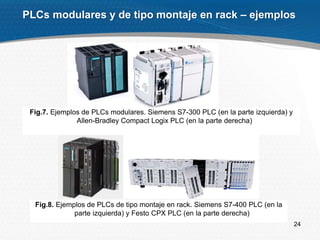 24
PLCs modulares y de tipo montaje en rack – ejemplos
Fig.7. Ejemplos de PLCs modulares. Siemens S7-300 PLC (en la parte izquierda) y
Allen-Bradley Compact Logix PLC (en la parte derecha)
Fig.8. Ejemplos de PLCs de tipo montaje en rack. Siemens S7-400 PLC (en la
parte izquierda) y Festo CPX PLC (en la parte derecha)
 