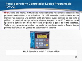 25
 OPLC tiene una interfaz HIM para su funcionamiento y una monitorización de los
procesos automáticos y las máquinas. La HMI consiste principalmente en un
monitor y un teclado o una pantalla táctil. El monitor puede ser bien de tipo texto o
gráfico. La principal ventaja de este sistema respecto a un PLC con un panel
operador a parte es que no es necesario programar el panel de forma separada.
Toda la programación se realiza por medio de una herramienta software, lo que
permite economizar los gastos del desarrollo del sistema.
Panel operador y Controlador Lógico Programable
(OPLC)
Fig. 9. Ejemplo de un OPLC Unitronics M-90
 