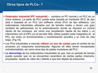 26
 Ordenador industrial (PC industrial) – combina un PC normal y un PLC en un
único sistema. La parte de PLC puede estar basada en hardware (PLC de tipo
slot) o basadas en un PLC con software virtual (PLC de tipo software). Los
ordenadores industriales utilizados son de tamaño medio y tienen una gran
cantidad de aplicaciones en la automatización donde se requiere un control
rápido de los procesos, así como una recopilación rápida de los datos y un
intercambio con el OPC y/o el servidor SQL (estos pueden estar integrados en el
PC), así como un funcionamiento y monitorización sencillos y un ciclo de vida
largo. (Fig.10).
 Los PCs industriales a menudo utilizan un bus de campo para el control de los
procesos y/o maquinaria automatizada. Algunos de ellos tienen incorporadas
entradas/salidas, así como otros tipo de partes modulares del PLC.
 La desventaja de los ordenadores industriales es que, tras un periodo de tiempo
puede suceder que no se encuentren recambios de ciertas partes (memoria,
procesador, tarjeta de video etc.) debido a que han dejado de producirse.
.
.
Otros tipos de PLCs– 1
 