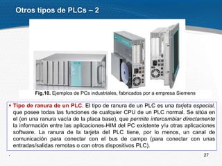27
 Tipo de ranura de un PLC. El tipo de ranura de un PLC es una tarjeta especial,
que posee todas las funciones de cualquier CPU de un PLC normal. Se sitúa en
el (en una ranura vacía de la placa base), que permite intercambiar directamente
la información entre las aplicaciones-HIM del PC existente y/u otras aplicaciones
software. La ranura de la tarjeta del PLC tiene, por lo menos, un canal de
comunicación para conectar con el bus de campo (para conectar con unas
entradas/salidas remotas o con otros dispositivos PLC).
.
Otros tipos de PLCs – 2
Fig.10. Ejemplos de PCs industriales, fabricados por a empresa Siemens
 