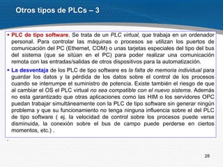 28
 PLC de tipo software. Se trata de un PLC virtual, que trabaja en un ordenador
personal. Para controlar las máquinas o procesos se utilizan los puertos de
comunicación del PC (Ethernet, COM) o unas tarjetas especiales del tipo del bus
del sistema (que se sitúan en el PC) para poder realizar una comunicación
remota con las entradas/salidas de otros dispositivos para la automatización.
 La desventaja de los PLC de tipo software es la falta de memoria individual para
guardar los datos y la pérdida de los datos sobre el control de los procesos
cuando se interrumpe el suministro de potencia. Existe también el riesgo de que
al cambiar el OS el PLC virtual no sea compatible con el nuevo sistema. Además
no esta garantizado que otras aplicaciones como las HIM o los servidores OPC
puedan trabajar simultáneamente con la PLC de tipo software sin generar ningún
problema y que su funcionamiento no tenga ninguna influencia sobre el del PLC
de tipo software ( ej. la velocidad de control sobre los procesos puede verse
disminuida, la conexión sobre el bus de campo puede perderse en ciertos
momentos, etc.) .
.
Otros tipos de PLCs – 3
 