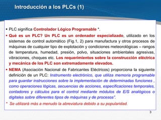 3
Introducción a los PLCs (1)
 PLC significa Controlador Lógico Programable *.
 Qué es un PLC? Un PLC es un ordenador especializado, utilizado en los
sistemas de control automático (Fig.1, 2) para manufactura y otros procesos de
máquinas de cualquier tipo de explotación y condiciones meteorológicas – rangos
de temperatura, humedad, presión, polvo, situaciones ambientales agresivas,
vibraciones, choques etc. Los requerimientos sobre la construcción eléctrica
y mecánica de los PLC son extremadamente elevados.
 NEMA (Asociación Nacional de Fabricantes Eléctricos) proporciona la siguiente
definición de un PLC: Instrumento electrónico, que utiliza memoria programable
para guardar instrucciones sobre la implementación de determinadas funciones ,
como operaciones lógicas, secuencias de acciones, especificaciones temporales,
contadores y cálculos para el control mediante módulos de E/S analógicos o
digitales sobre diferentes tipos de máquinas y de procesos”.
* Se utilizará más a menudo la abreviatura debido a su popularidad.
 
